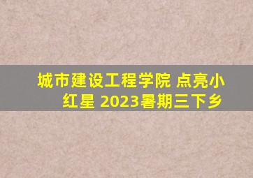 城市建设工程学院 点亮小红星 2023暑期三下乡